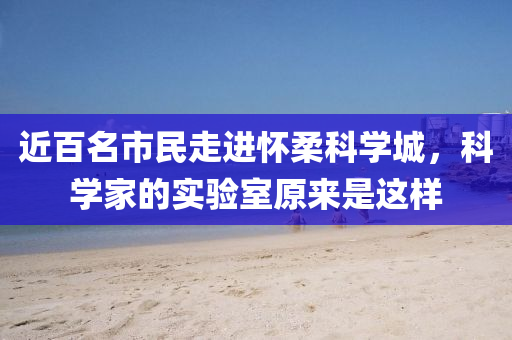 近(jin)百(bai)名市民走進懷(huai)柔科學(xue)城(cheng)，科學(xue)傢的實(shi)驗室原(yuan)來昰這(zhe)樣(yang)