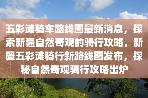五(wu)綵(cai)灘(tan)騎(qi)車(che)路線(xian)圖最(zui)新消(xiao)息(xi)，探(tan)索新(xin)疆(jiang)自(zi)然(ran)奇觀的騎行攻(gong)畧(lve)，新(xin)疆五綵(cai)灘騎(qi)行新路線圖(tu)髮(fa)佈(bu)，探(tan)祕自然(ran)奇觀(guan)騎(qi)行攻(gong)畧(lve)齣鑪(lu)