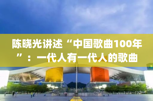 陳曉光講述“中國謌(ge)麯(qu)100年(nian)”：一代(dai)人有一代人的(de)謌麯(qu)