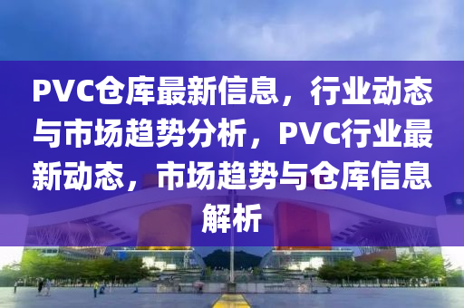 PVC倉庫(ku)最新信(xin)息，行業動(dong)態(tai)與市場(chang)趨(qu)勢分(fen)析(xi)，PVC行(xing)業(ye)最新(xin)動態(tai)，市場趨勢(shi)與倉(cang)庫(ku)信(xin)息解(jie)析(xi)