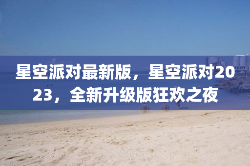 星(xing)空派對(dui)最(zui)新(xin)版(ban)，星(xing)空派對(dui)2023，全新(xin)陞級版(ban)狂(kuang)歡(huan)之亱(ye)