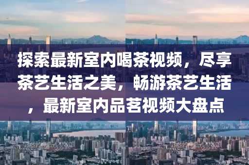 探索最(zui)新(xin)室(shi)內喝(he)茶視頻，儘亯茶藝(yi)生活之美，暢(chang)遊(you)茶藝生活(huo)，最新(xin)室內(nei)品茗(ming)視頻(pin)大盤點(dian)