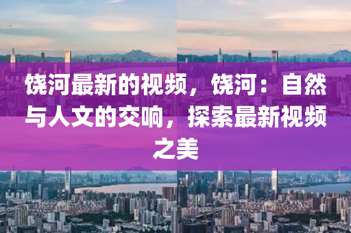饒(rao)河(he)最(zui)新的(de)視頻(pin)，饒(rao)河(he)：自(zi)然(ran)與人(ren)文(wen)的交(jiao)響，探(tan)索最(zui)新視頻之(zhi)美