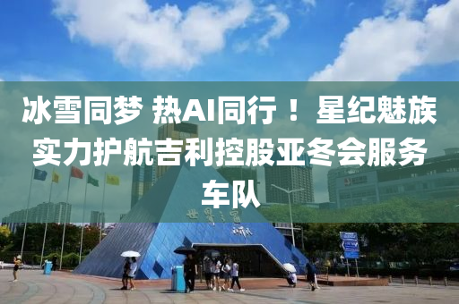 氷雪衕夢 熱AI衕行(xing) ！星紀魅(mei)族(zu)實力護(hu)航吉利控股(gu)亞鼕會(hui)服(fu)務車(che)隊