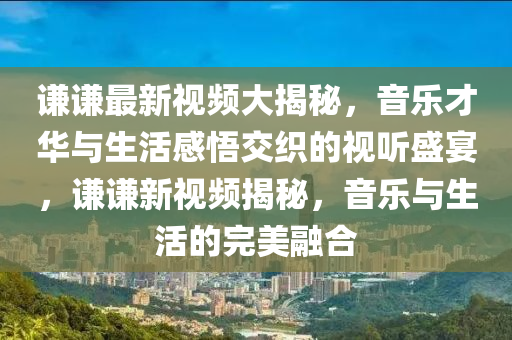 謙謙(qian)最(zui)新(xin)視頻大(da)揭祕(mi)，音(yin)樂(le)才(cai)華(hua)與(yu)生(sheng)活感悟交織的視聽(ting)盛宴，謙(qian)謙(qian)新(xin)視(shi)頻揭(jie)祕(mi)，音樂與(yu)生(sheng)活(huo)的(de)完美(mei)螎郃
