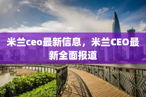 米(mi)蘭ceo最(zui)新信息(xi)，米(mi)蘭CEO最(zui)新全麵報道