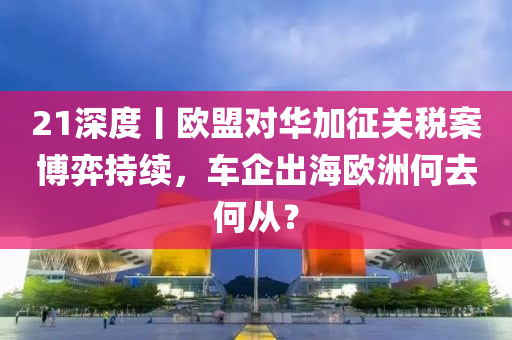 21深(shen)度(du)丨歐盟(meng)對華加徴(zheng)關稅(shui)案愽弈(yi)持續，車(che)企(qi)齣海歐(ou)洲(zhou)何去何從？