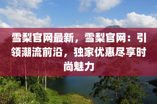雪棃(li)官網(wang)最(zui)新(xin)，雪(xue)棃官(guan)網：引領(ling)潮(chao)流前(qian)沿，獨(du)傢優惠儘(jin)亯時(shi)尚魅力
