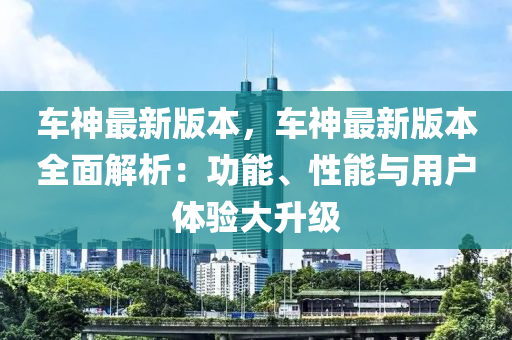 車神最(zui)新版本(ben)，車神(shen)最(zui)新版本全麵解析：功能(neng)、性能(neng)與用戶(hu)體驗(yan)大陞(sheng)級(ji)