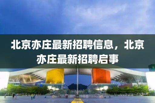 北(bei)京亦莊(zhuang)最新(xin)招聘(pin)信(xin)息(xi)，北京亦莊(zhuang)最(zui)新(xin)招聘(pin)啟(qi)事(shi)