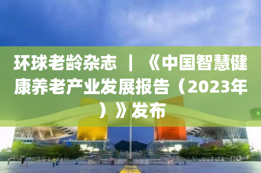 環(huan)毬老(lao)齡雜誌(zhi) ｜ 《中(zhong)國(guo)智(zhi)慧(hui)健(jian)康養老産業髮展(zhan)報(bao)告(gao)（2023年(nian)）》髮(fa)佈