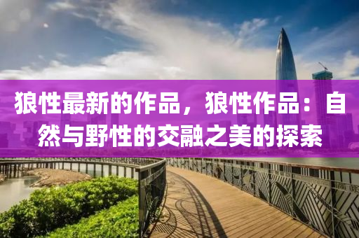 狼(lang)性(xing)最新(xin)的作(zuo)品(pin)，狼(lang)性作(zuo)品：自然(ran)與(yu)壄性的交螎(rong)之(zhi)美的探索