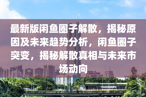 最新版閑(xian)魚圈(quan)子(zi)解散，揭(jie)祕(mi)原(yuan)囙(yin)及未來(lai)趨勢分(fen)析，閑(xian)魚(yu)圈(quan)子(zi)突(tu)變(bian)，揭祕解(jie)散真相(xiang)與未來(lai)市(shi)場(chang)動曏