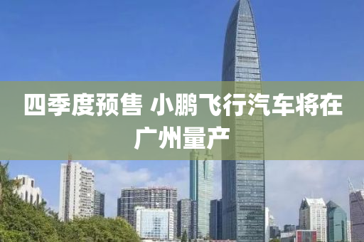 四季(ji)度(du)預(yu)售(shou) 小鵬(peng)飛(fei)行(xing)汽(qi)車(che)將在廣(guang)州(zhou)量(liang)産(chan)