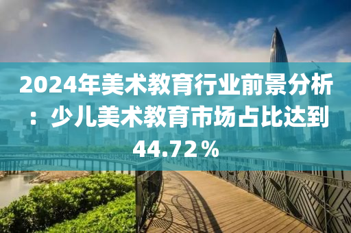 2024年美(mei)術教(jiao)育(yu)行(xing)業(ye)前(qian)景分(fen)析(xi)：少(shao)兒(er)美術(shu)教(jiao)育市(shi)場(chang)佔(zhan)比達到(dao)44.72％