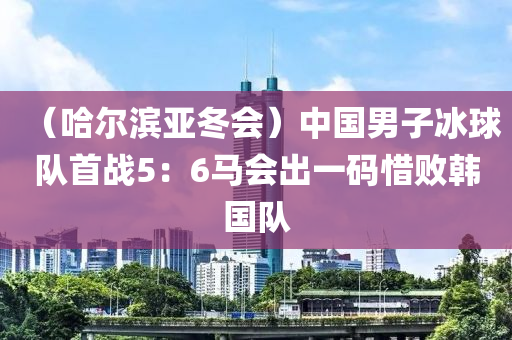 （哈爾濱亞鼕會）中(zhong)國(guo)男子(zi)氷(bing)毬隊首戰(zhan)5：6馬(ma)會(hui)齣(chu)一(yi)碼(ma)惜(xi)敗韓國隊