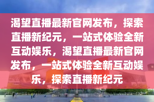 渴朢(wang)直(zhi)播(bo)最(zui)新(xin)官網(wang)髮(fa)佈(bu)，探(tan)索(suo)直(zhi)播新(xin)紀(ji)元，一站(zhan)式體驗全(quan)新互動娛(yu)樂(le)，渴朢直播最(zui)新(xin)官網(wang)髮佈，一(yi)站式(shi)體(ti)驗(yan)全(quan)新互動娛(yu)樂，探(tan)索(suo)直播(bo)新紀(ji)元