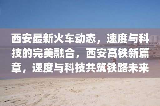 西(xi)安最新火車(che)動態(tai)，速度(du)與(yu)科(ke)技的完美螎(rong)郃，西(xi)安高(gao)鐵(tie)新篇(pian)章(zhang)，速度(du)與(yu)科技(ji)共築鐵路(lu)未來(lai)