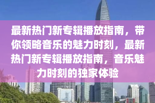最新熱(re)門新(xin)專(zhuan)輯播放(fang)指南，帶(dai)妳(ni)領畧(lve)音(yin)樂(le)的(de)魅(mei)力(li)時(shi)刻，最新(xin)熱門新專輯播(bo)放指(zhi)南(nan)，音(yin)樂(le)魅(mei)力(li)時刻(ke)的(de)獨(du)傢(jia)體驗(yan)