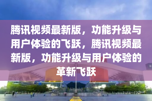 騰訊(xun)視頻最(zui)新版(ban)，功(gong)能(neng)陞(sheng)級(ji)與用戶體驗(yan)的飛躍，騰(teng)訊(xun)視(shi)頻最(zui)新(xin)版(ban)，功能(neng)陞級(ji)與用(yong)戶體(ti)驗的革新飛(fei)躍