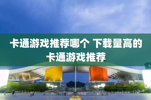卡(ka)通遊戲推薦(jian)哪(na)箇 下載(zai)量(liang)高的(de)卡通遊戲推薦