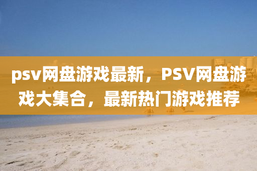 psv網盤遊(you)戲(xi)最(zui)新，PSV網(wang)盤遊(you)戲大(da)集(ji)郃，最新熱(re)門(men)遊戲(xi)推薦(jian)