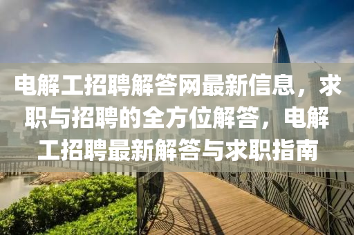 電(dian)解工招聘解答網最新信(xin)息(xi)，求(qiu)職(zhi)與(yu)招聘(pin)的(de)全(quan)方(fang)位解答，電解工招(zhao)聘最新(xin)解答(da)與(yu)求職(zhi)指南