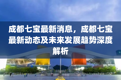成都七(qi)寶最(zui)新消息(xi)，成(cheng)都(dou)七(qi)寶最新動態(tai)及未來(lai)髮展趨勢(shi)深度(du)解(jie)析(xi)