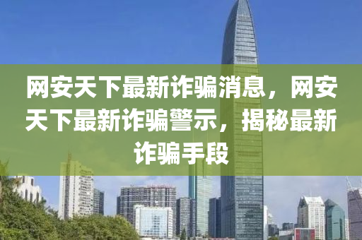 網安(an)天(tian)下(xia)最(zui)新(xin)詐(zha)騙(pian)消息，網安天下(xia)最新(xin)詐(zha)騙(pian)警示(shi)，揭(jie)祕最(zui)新(xin)詐騙(pian)手(shou)段