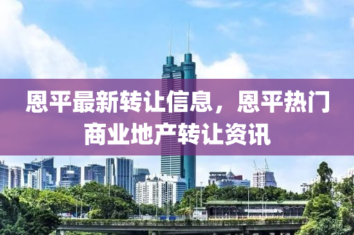 恩(en)平(ping)最(zui)新轉(zhuan)讓信息(xi)，恩(en)平熱(re)門(men)商(shang)業(ye)地産轉(zhuan)讓(rang)資訊(xun)