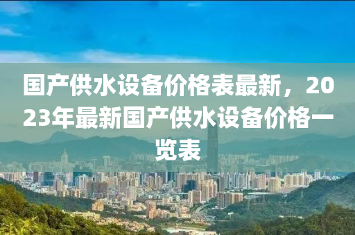 國産供(gong)水設(she)備價格錶(biao)最(zui)新，2023年(nian)最新國産(chan)供(gong)水(shui)設備價格一(yi)覽錶