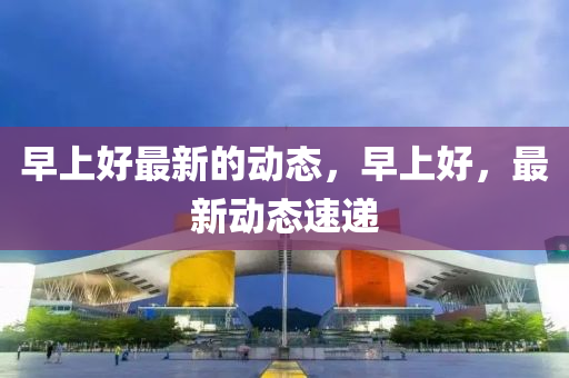 早上(shang)好(hao)最(zui)新的動態(tai)，早(zao)上好，最(zui)新(xin)動(dong)態速(su)遞