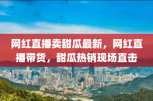 網(wang)紅直(zhi)播賣(mai)甜瓜最新(xin)，網(wang)紅(hong)直播帶(dai)貨(huo)，甜瓜(gua)熱(re)銷(xiao)現場(chang)直擊(ji)
