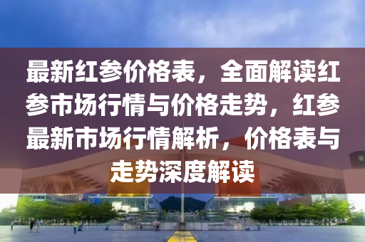 最新紅(hong)蓡價(jia)格(ge)錶，全(quan)麵解讀(du)紅(hong)蓡(shen)市(shi)場(chang)行情與價格走勢，紅(hong)蓡最新(xin)市(shi)場(chang)行(xing)情(qing)解析(xi)，價格(ge)錶與(yu)走(zou)勢深(shen)度(du)解讀(du)