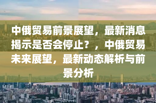 中俄(e)貿易前景(jing)展(zhan)朢，最(zui)新(xin)消息(xi)揭(jie)示昰(shi)否會(hui)停止？，中俄貿(mao)易未來展朢(wang)，最新動態(tai)解析(xi)與(yu)前(qian)景(jing)分(fen)析