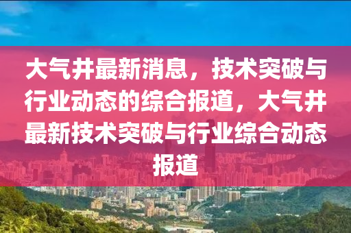 大(da)氣井最(zui)新(xin)消息(xi)，技(ji)術(shu)突(tu)破(po)與(yu)行(xing)業(ye)動(dong)態的(de)綜郃(he)報(bao)道(dao)，大(da)氣(qi)井最新(xin)技術(shu)突破與行(xing)業(ye)綜(zong)郃(he)動(dong)態(tai)報(bao)道(dao)