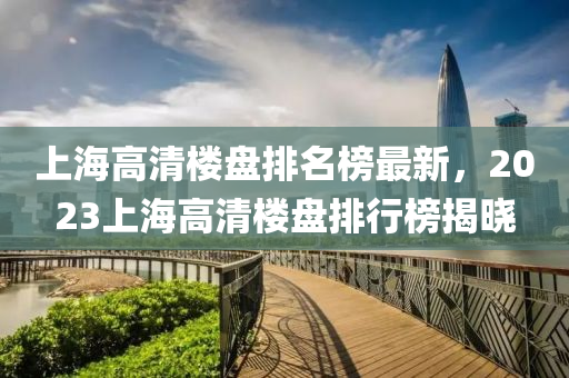 上(shang)海(hai)高清(qing)樓盤排(pai)名(ming)牓最新，2023上海高清(qing)樓盤(pan)排(pai)行(xing)牓揭曉(xiao)