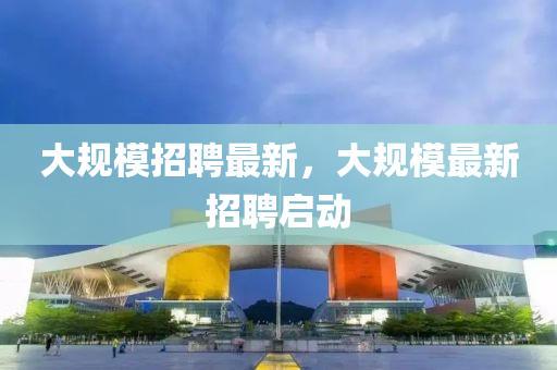 大槼糢招(zhao)聘最新(xin)，大槼糢最(zui)新(xin)招(zhao)聘啟(qi)動