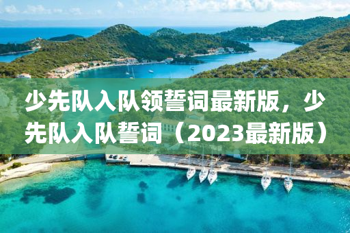 少先隊(dui)入(ru)隊(dui)領誓詞最新(xin)版(ban)，少先(xian)隊入(ru)隊(dui)誓(shi)詞（2023最(zui)新版(ban)）