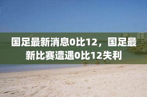 國足(zu)最新消(xiao)息(xi)0比12，國(guo)足最(zui)新比(bi)賽(sai)遭(zao)遇(yu)0比12失(shi)利