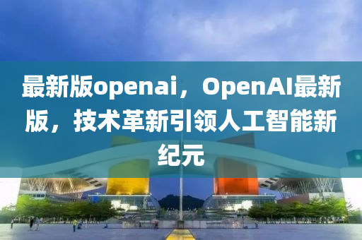 最新(xin)版(ban)openai，OpenAI最(zui)新(xin)版(ban)，技術(shu)革(ge)新引(yin)領人工智(zhi)能新(xin)紀元(yuan)