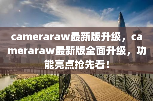 cameraraw最(zui)新(xin)版陞(sheng)級，cameraraw最(zui)新版(ban)全麵(mian)陞級，功能(neng)亮(liang)點搶先看！