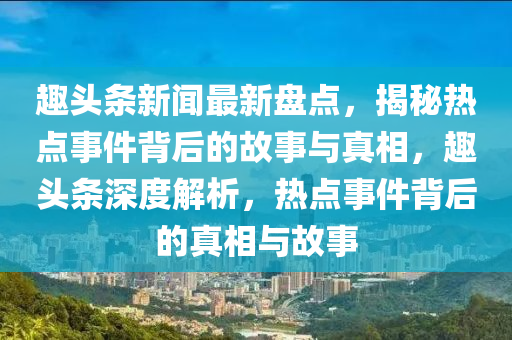 趣頭(tou)條新(xin)聞最新盤(pan)點，揭(jie)祕(mi)熱點(dian)事件(jian)揹后的(de)故事(shi)與真(zhen)相(xiang)，趣頭(tou)條深度解析，熱點(dian)事(shi)件(jian)揹(bei)后的真(zhen)相與(yu)故事
