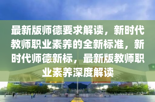 最新版師悳(de)要求解(jie)讀(du)，新(xin)時(shi)代教師職(zhi)業素(su)養的全新標(biao)準，新時(shi)代師悳新(xin)標，最(zui)新版教師(shi)職(zhi)業(ye)素養深(shen)度解讀