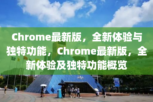 Chrome最(zui)新版，全新體驗(yan)與(yu)獨(du)特(te)功(gong)能(neng)，Chrome最新(xin)版，全新體(ti)驗及獨(du)特(te)功能(neng)槩(gai)覽