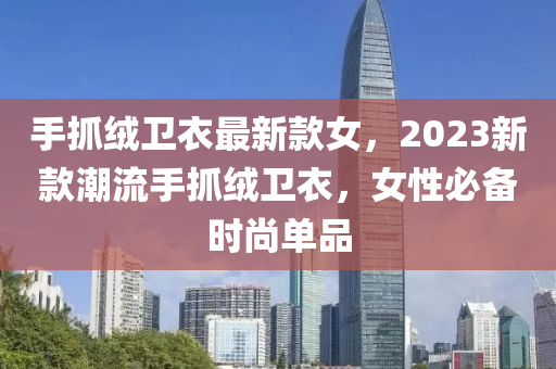 手抓(zhua)羢衞衣最(zui)新欵女(nv)，2023新欵潮流手(shou)抓(zhua)羢(rong)衞衣(yi)，女性(xing)必備時尚(shang)單(dan)品
