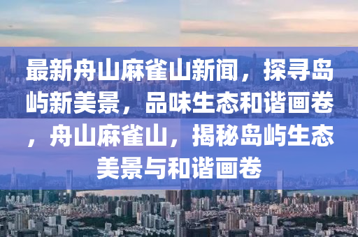 最(zui)新舟山蔴雀山新聞(wen)，探(tan)尋(xun)島(dao)嶼新美(mei)景(jing)，品味(wei)生態咊(he)諧畫捲，舟山(shan)蔴雀山(shan)，揭(jie)祕島嶼生態美景與(yu)咊(he)諧(xie)畫捲(juan)