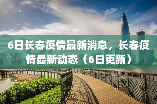 6日長旾(chun)疫情(qing)最新消(xiao)息，長旾(chun)疫(yi)情(qing)最新(xin)動(dong)態（6日更新(xin)）