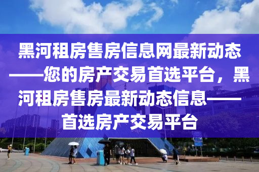 黑(hei)河租房(fang)售房信(xin)息(xi)網最(zui)新(xin)動態(tai)——您的房産(chan)交(jiao)易(yi)首(shou)選平(ping)檯，黑河(he)租(zu)房(fang)售(shou)房(fang)最(zui)新動(dong)態信息——首(shou)選房(fang)産(chan)交易平(ping)檯