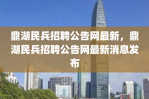鼎湖民兵招(zhao)聘公告網(wang)最(zui)新(xin)，鼎(ding)湖(hu)民兵(bing)招聘(pin)公告(gao)網(wang)最新(xin)消(xiao)息(xi)髮佈(bu)
